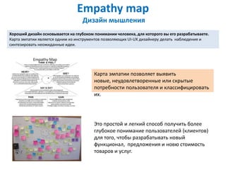Empathy map
                                  Дизайн мышления
Хороший дизайн основывается на глубоком понимании человека, для которого вы его разрабатываете.
Карта эмпатии является одним из инструментов позволяющих UI-UX дизайнеру делать наблюдения и
синтезировать неожиданные идеи.




                                        Карта эмпатии позволяет выявить
                                        новые, неудовлетворенные или скрытые
                                        потребности пользователя и классифицировать
                                        их.




                                        Это простой и легкий способ получить более
                                        глубокое понимание пользователей (клиентов)
                                        для того, чтобы разрабатывать новый
                                        функционал, предложения и новю стоимость
                                        товаров и услуг.
 