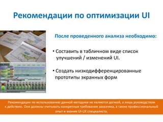Рекомендации по оптимизации UI

                             После проведенного анализа необходимо:

                            • Составить в табличном виде список
                              улучшений / изменений UI.

                            • Создать низкодифференцированные
                             прототипы экранных форм



  Рекомендации по использованию данной методики не являются догмой, а лишь руководством
к действию. Они должны учитывать конкретные требования заказчика, а также профессиональный
                             опыт и знания UI-UX специалиста.
 
