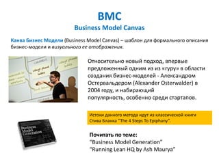 BMC
                        Business Model Canvas
Канва Бизнес Модели (Business Model Canvas) – шаблон для формального описания
бизнес-модели и визуального ее отображения.

                              Относительно новый подход, впервые
                              предложенный одним из из «гуру» в области
                              создания бизнес-моделей - Александром
                              Остервальдером (Alexander Osterwalder) в
                              2004 году, и набирающий
                              популярность, особенно среди стартапов.

                              Истоки данного метода идут из классической книги
                              Стива Бланка “The 4 Steps To Epiphany”.

                              Почитать по теме:
                              “Business Model Generation”
                              “Running Lean HQ by Ash Maurya”
 