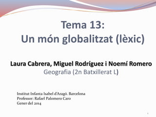 Tema 13:
Un món globalitzat (lèxic)
Laura Cabrera, Miguel Rodríguez i Noemí Romero
Geografia (2n Batxillerat L)
Institut Infanta Isabel d’Aragó. Barcelona
Professor: Rafael Palomero Caro
Gener del 2014
1
 