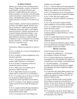 EL REINO ETERNO                          establecer una nueva iglesia.
Sabemos que el reino de Jesús permanecerá para           Sí, No 11. Todos los líderes de las denominaciones
siempre. Ningún hombre o espíritu, ni siquiera el        protestantes aceptaban pasivamente las divisiones
propio Satanás, tiene poder suficiente para              religiosas que surgieron en la Gran Reforma.
destruirlo. La iglesia bíblica ha sido victoriosa        Sí, No 12. El llamamiento de los restauradores es
desde su principio y lo será hasta el fin del mundo,     el de volverse simplemente a la iglesia de la Biblia.
cuando será entonces transportada por Jesús a los        Sí, No 13. Para saber que la iglesia existe
cielos y allá habitará para siempre con El, su           actualmente, es necesario confirmar su existencia
marido espiritual (1 Corintios 15:24, Efesios 5:22-      en cada siglo.
23).
                                                         Sí, No 14. En una ocasión, la Iglesia Católica
Amigo estudiante, ¿prefiere usted ser miembro de         colocó la Biblia en su lista de libros prohibidos.
una secta o de la iglesia original? ¿Prefiere usted
apoyar la doctrina y organización de una iglesia         Sí, No 15. La Biblia siempre estuvo traducida al
iniciada hace apenas unos siglos o la de la iglesia      idioma de la gente común.
eterna de Jesucristo? ¿Prefiere usted apoyar una         Sí, No 16. Con su jerarquía contraria a las
institución humana, destinada al fracaso, y que          enseñanzas bíblicas, la iglesia Romana se volvió
frustra la oración de Jesús por la unidad, o una         una iglesia bíblica.
iglesia idéntica en doctrina y unidad a la iglesia       Sí, No 17. Cuando Martín Lutero intentó corregir
enseñada en el Nuevo Testamento? No es posible           algunos errores de la Iglesia Romana, él fue
apoyar a Jesucristo, y, al mismo tiempo, apoyar          nombrado obispo.
una secta. La decisión es suya.                          Sí, No 18. Después de la Reforma, algunos líderes
                       SI O NO                           de las denominaciones principales quisieron volver
Instrucciones: Indique si la expresión es correcta o     por completo al patrón de la Biblia.
no.                                                                        PIENSE Y ESCOJA
Sí, No 1. La iglesia tuvo su inicio en Jerusalén en el   Escoja la respuesta más correcta.
día de Pentecostés.                                      19. La iglesia fue establecida en ... (a) Jerusalén.
Sí, No 2. La iglesia se esparció rápidamente en los      (b) Antioquia. (c) Roma. (d) Nazaret.
días de los apóstoles.                                   20. Los cristianos dispersos por la persecución ...
Sí, No 3. La persecución de la iglesia en los            (a) renegaron la fe. (b) predicaban el Evangelio. (c)
primeros siglos disminuyó su crecimiento.                se llamaron por otros nombres. (d) desaparecieron.
Sí, No 4. El Nuevo Testamento profetizó la               21. Apostasía significa ... (a) el ejemplo
apostasía de muchos cristianos.                          apostólico. (b) la misión de predicar el evangelio.
Sí, No 5. Pablo avisó a los cristianos que la            (c) el abandono del carácter original de la iglesia.
apostasía ya había comenzado.                            (d) remanente.
Sí, No 6. Según Pablo, después de su partida,            22. La apostasía del Camino bíblico comenzó con
obispos iban a "arrastrar tras sí a los discípulos".     ... (a) atacar la autoridad de Roma. (b) cambiar el
Sí, No 7. Los obispos que se elevaron a sí mismos        gobierno de la iglesia. (c) apagar el Espíritu. (d)
por encima de los demás obispos de la                    traducir la Biblia al Latín.
congregación estaban siguiendo el patrón bíblico.        23. El desvío del plan de Dios ocurrió cuando ...
Sí, No 8. La primera vez que alguien se proclamó         (a) los diáconos usurparon la autoridad de los
"obispo universal" fue en el año 606 después de          obispos. (b) uno de los obispos fue exaltado sobre
Cristo.                                                  los otros. (c) los obispos usurparon la autoridad
                                                         de los apóstoles. (d) los obispos predicaron en
Sí, No 9. La Iglesia Católica Romana dominaba la         Latín.
escena religiosa e inclusive el gobierno civil de
Europa durante muchos siglos.                            24. Eventualmente, uno de los obispos llegó a ser
                                                         ... (a) un obispo universal. (b) un apóstol de Jesús.
Sí, No 10. El propósito de la Gran Reforma era           (c) un patriarca. (d) un diácono.
 