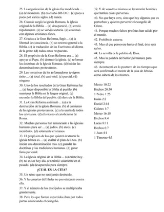 25. La organización de la iglesia fue modificada ...       39. Y de vosotros mismos se levantarán hombres
(a) de momento. (b) en el año 606 D.C.. (c) poco a         que hablen cosas perversas.
poco por varios siglos. (d) nunca.                         40. No que haya otro, sino que hay algunos que os
26. Cuando surgió la iglesia Romana, la iglesia            perturban y quieren pervertir el evangelio de
original de la Biblia ... (a) desapareció. (b) creció      Cristo.
rápidamente. (c) se volvió sectaria. (d) continuó          41. Porque muchos falsos profetas han salido por
con algunos cristianos fieles.                             el mundo.
27. Gracias a la Gran Reforma, llegó ... (a) la            42. Prohibirán casarse.
libertad de consciencia. (b) un retorno general a la       43. Mas el que persevere hasta el final, éste será
Biblia. (c) la traducción de las Escrituras al idioma      salvo.
de la gente. (d) todas estas respuestas.
                                                           44. La semilla es la palabra de Dios.
28. El propósito de la Gran Reforma era ... (a)
apoyar al Papa. (b) destruir la iglesia. (c) reformar      45. Mas la palabra del Señor permanece para
las doctrinas de la Iglesia Romana. (d) iniciar las        siempre.
denominaciones protestantes.                               46. Acontecerá en lo postrero de los tiempos que
29. Las tentativas de los reformadores tuvieron            será confirmado el monte de la casa de Jehová,
éxito ... (a) total. (b) casi total. (c) parcial. (d)      como cabeza de los montes.
ninguno.
30. Uno de los resultados de la Gran Reforma fue           Mateo 10:22
... (a) hacer disponible la Biblia al pueblo. (b)          Hechos 20:30
mantener la Biblia en la lengua original. (c)              1 Pedro 1:25
esconder la Biblia del pueblo. (d) destruir la Biblia.     Isaías 2:2
31. La Gran Reforma estimuló ... (a) a la                  Daniel 2:44
destrucción de la iglesia Romana. (b) al comienzo
de las iglesias protestantes. (c) a la unión de todos      Gálatas 1:7
los cristianos. (d) el retorno al catolicismo de           Mateo 16:18
Roma.                                                      Hechos 8:4
32. Muchas personas han renunciado a las iglesias          Lucas 8:11
humanas para ser ... (a) judíos. (b) ateos. (c)            Hechos 6:7
incrédulos. (d) solamente cristianos                       1 Juan 4:1
33. El propósito de los que quieren restaurar la
                                                           1 Timoteo 4:3
iglesia bíblica es ... (a) exaltar el plan de Dios. (b)
iniciar una denominación más. (c) guardar las
doctrinas y las tradiciones humanas. (d) ganar
fama personal.
34. La iglesia original de la Biblia ... (a) existe hoy.
(b) no existe hoy día. (c) existió solamente en el
pasado. (d) desapareció para siempre.
                ¿CUÁL ES LA CITA?
35. Un reino que no será jamás destruido.
36. Y las puertas del Hades no prevalecerán contra
ella.
37. Y el número de los discípulos se multiplicaba
grandemente.
38. Pero los que fueron esparcidos iban por todas
partas anunciando el evangelio.
 