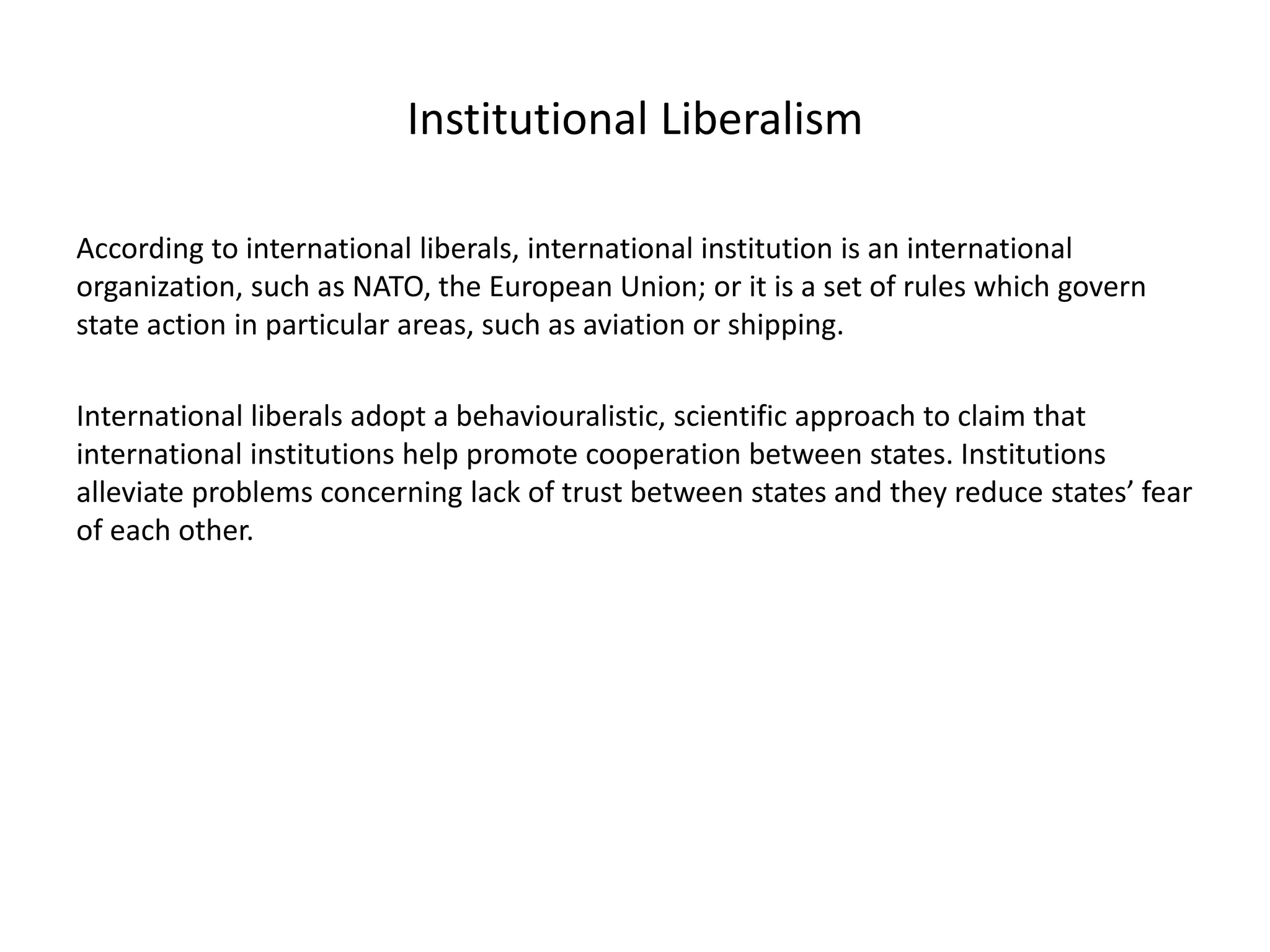 Institutional Liberalism
According to international liberals, international institution is an international
organization, such as NATO, the European Union; or it is a set of rules which govern
state action in particular areas, such as aviation or shipping.
International liberals adopt a behaviouralistic, scientific approach to claim that
international institutions help promote cooperation between states. Institutions
alleviate problems concerning lack of trust between states and they reduce states’ fear
of each other.
 