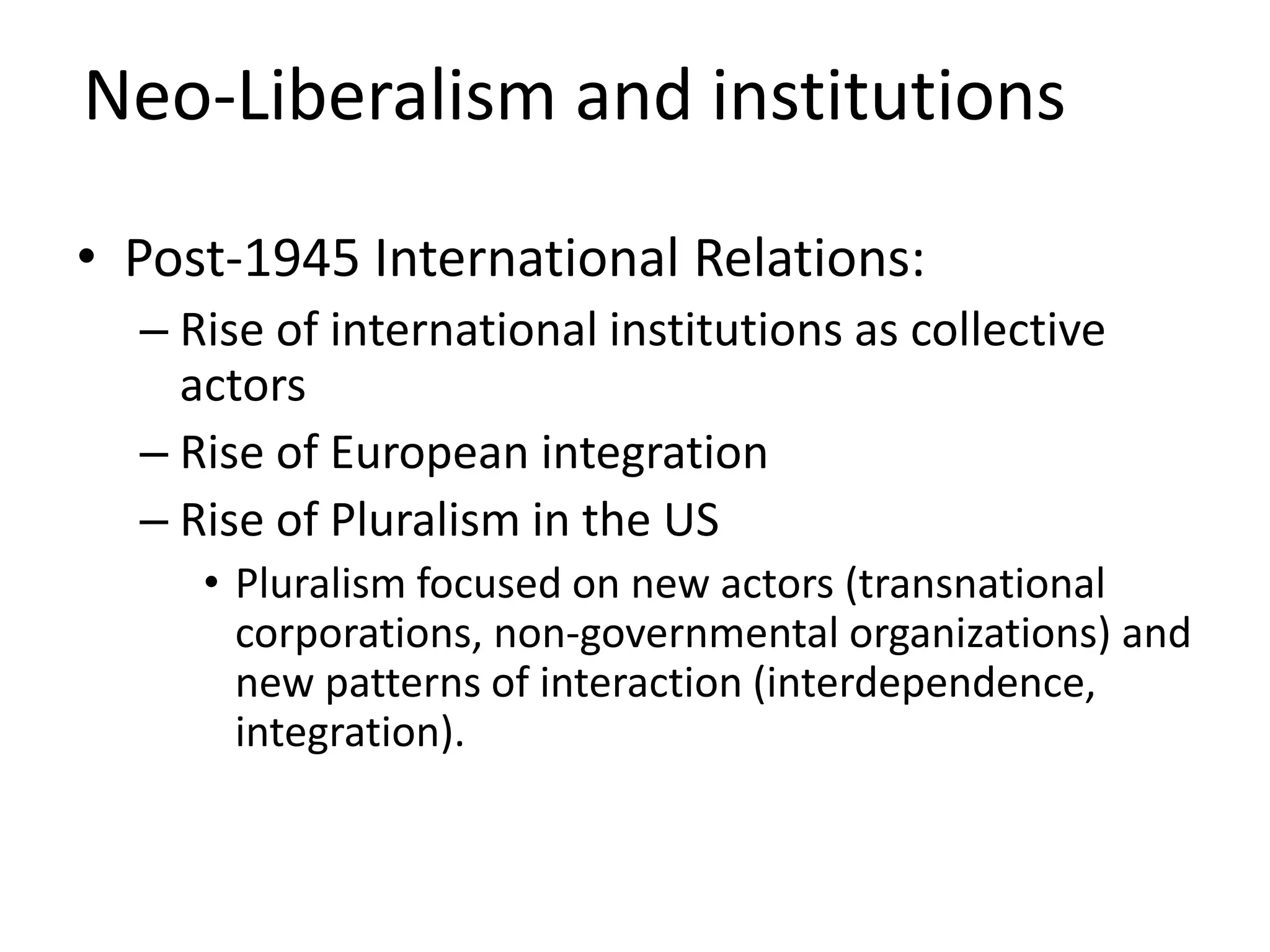 Neo-Liberalism and institutions
• Post-1945 International Relations:
– Rise of international institutions as collective
actors
– Rise of European integration
– Rise of Pluralism in the US
• Pluralism focused on new actors (transnational
corporations, non-governmental organizations) and
new patterns of interaction (interdependence,
integration).
 