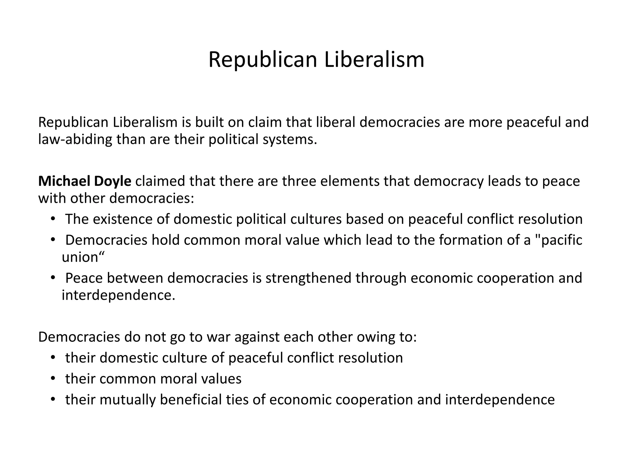 Republican Liberalism
Republican Liberalism is built on claim that liberal democracies are more peaceful and
law-abiding than are their political systems.
Michael Doyle claimed that there are three elements that democracy leads to peace
with other democracies:
• The existence of domestic political cultures based on peaceful conflict resolution
• Democracies hold common moral value which lead to the formation of a "pacific
union“
• Peace between democracies is strengthened through economic cooperation and
interdependence.
Democracies do not go to war against each other owing to:
• their domestic culture of peaceful conflict resolution
• their common moral values
• their mutually beneficial ties of economic cooperation and interdependence
 