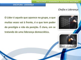 FACULDADE E SEMINÁRIOS TEOLÓGICO NACIONAL
DISCIPLINA: LIDERANÇA
O Líder é aquele que aparece no grupo, o que
muitas vezes vai à frente, é o que tem poder
do prestígio e não da posição. É claro, em se
tratando de uma liderança democrática.
8
Chefia e Liderança
 