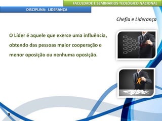 FACULDADE E SEMINÁRIOS TEOLÓGICO NACIONAL
DISCIPLINA: LIDERANÇA
O Líder é aquele que exerce uma influência,
obtendo das pessoas maior cooperação e
menor oposição ou nenhuma oposição.
9
Chefia e Liderança
 
