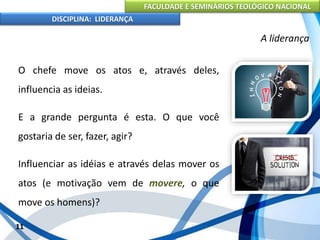 FACULDADE E SEMINÁRIOS TEOLÓGICO NACIONAL
DISCIPLINA: LIDERANÇA
O chefe move os atos e, através deles,
influencia as ideias.
E a grande pergunta é esta. O que você
gostaria de ser, fazer, agir?
Influenciar as idéias e através delas mover os
atos (e motivação vem de movere, o que
move os homens)?
11
A liderança
 