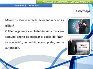 FACULDADE E SEMINÁRIOS TEOLÓGICO NACIONAL
DISCIPLINA: LIDERANÇA
Mover os atos e através deles influenciar as
idéias?
O líder, o gerente e o chefe têm uma coisa em
comum: direito de mandar e poder de fazer-
se obedecido, comunhão com o poder, com a
autoridade.
12
A liderança
 