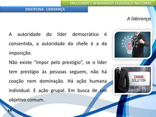 FACULDADE E SEMINÁRIOS TEOLÓGICO NACIONAL
DISCIPLINA: LIDERANÇA
A autoridade do líder democrático é
consentida, a autoridade do chefe é a da
imposição.
Não existe “impor pelo prestígio”, se o líder
tem prestígio às pessoas seguem, não há
coação nem dominação. Há ação humana
individual. E ação grupal. Em busca de um
objetivo comum.
14
A liderança
 