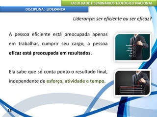 FACULDADE E SEMINÁRIOS TEOLÓGICO NACIONAL
DISCIPLINA: LIDERANÇA
A pessoa eficiente está preocupada apenas
em trabalhar, cumprir seu cargo, a pessoa
eficaz está preocupada em resultados.
Ela sabe que só conta ponto o resultado final,
independente de esforço, atividade e tempo.
15
Liderança: ser eficiente ou ser eficaz?
 