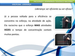 FACULDADE E SEMINÁRIOS TEOLÓGICO NACIONAL
DISCIPLINA: LIDERANÇA
Já a pessoa voltada para a eficiência se
concentra no esforço, na atividade de ação.
Ela raciocina que o esforço MAIS atividades
VEZES o tempo de concentração contam
muitos pontos.
16
Liderança: ser eficiente ou ser eficaz?
 