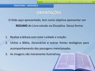 FACULDADE E SEMINÁRIOS TEOLÓGICO NACIONAL
DISCIPLINA: LIDERANÇA
ORIENTAÇÕES
O Slide aqui apresentado, tem como objetivo apresentar um
RESUMO do Livro estudo na Disciplina. Dessa forma:
1. Realize a leitura com total cuidado e oração.
2. Utilize a Bíblia, Dicionários e outras fontes teológicas para
acompanhamento das passagens mencionadas.
3. As imagens são meramente ilustrativas.
 