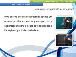 FACULDADE E SEMINÁRIOS TEOLÓGICO NACIONAL
DISCIPLINA: LIDERANÇA
Uma pessoa eficiente se preocupa apenas em
resolver problemas, sem se preocupar com a
exploração máxima de suas potencialidades e
limitações a partir da criatividade.
17
Liderança: ser eficiente ou ser eficaz?
 