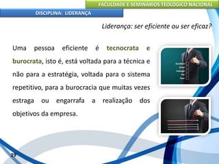FACULDADE E SEMINÁRIOS TEOLÓGICO NACIONAL
DISCIPLINA: LIDERANÇA
Uma pessoa eficiente é tecnocrata e
burocrata, isto é, está voltada para a técnica e
não para a estratégia, voltada para o sistema
repetitivo, para a burocracia que muitas vezes
estraga ou engarrafa a realização dos
objetivos da empresa.
19
Liderança: ser eficiente ou ser eficaz?
 