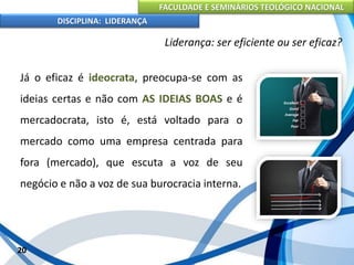 FACULDADE E SEMINÁRIOS TEOLÓGICO NACIONAL
DISCIPLINA: LIDERANÇA
Já o eficaz é ideocrata, preocupa-se com as
ideias certas e não com AS IDEIAS BOAS e é
mercadocrata, isto é, está voltado para o
mercado como uma empresa centrada para
fora (mercado), que escuta a voz de seu
negócio e não a voz de sua burocracia interna.
20
Liderança: ser eficiente ou ser eficaz?
 