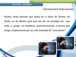 FACULDADE E SEMINÁRIOS TEOLÓGICO NACIONAL
DISCIPLINA: LIDERANÇA
Muitos ainda pensam que basta ter o título de Diretor, de
Chefe, ou de Mestre para que isto dê um prestígio tal, que
todo o grupo vai obedecer, automaticamente, à pessoa que
dirige, simplesmente por ter sido investida de “autoridade”.
21
Liderança para dirigir pessoas
 