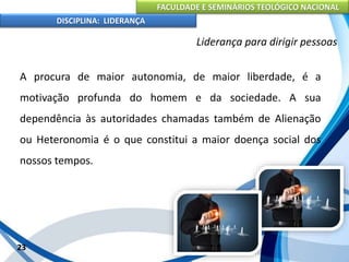 FACULDADE E SEMINÁRIOS TEOLÓGICO NACIONAL
DISCIPLINA: LIDERANÇA
A procura de maior autonomia, de maior liberdade, é a
motivação profunda do homem e da sociedade. A sua
dependência às autoridades chamadas também de Alienação
ou Heteronomia é o que constitui a maior doença social dos
nossos tempos.
23
Liderança para dirigir pessoas
 
