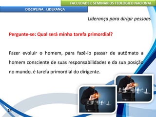 FACULDADE E SEMINÁRIOS TEOLÓGICO NACIONAL
DISCIPLINA: LIDERANÇA
Pergunte-se: Qual será minha tarefa primordial?
Fazer evoluir o homem, para fazê-lo passar de autômato a
homem consciente de suas responsabilidades e da sua posição
no mundo, é tarefa primordial do dirigente.
24
Liderança para dirigir pessoas
 