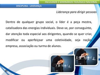 FACULDADE E SEMINÁRIOS TEOLÓGICO NACIONAL
DISCIPLINA: LIDERANÇA
Dentro de qualquer grupo social, o líder é a peça mestra,
catalisadora das energias individuais. Deve-se, por conseguinte,
dar atenção toda especial aos dirigentes, quando se quer criar,
modificar ou aperfeiçoar uma coletividade, seja nação,
empresa, associação ou turma de alunos.
25
Liderança para dirigir pessoas
 