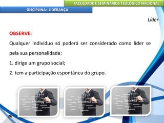 FACULDADE E SEMINÁRIOS TEOLÓGICO NACIONAL
DISCIPLINA: LIDERANÇA
OBSERVE:
Qualquer indivíduo só poderá ser considerado como líder se
pela sua personalidade:
1. dirige um grupo social;
2. tem a participação espontânea do grupo.
26
Líder
 