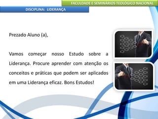 FACULDADE E SEMINÁRIOS TEOLÓGICO NACIONAL
DISCIPLINA: LIDERANÇA
Prezado Aluno (a),
Vamos começar nosso Estudo sobre a
Liderança. Procure aprender com atenção os
conceitos e práticas que podem ser aplicados
em uma Liderança eficaz. Bons Estudos!
 