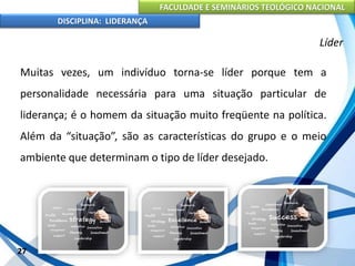 FACULDADE E SEMINÁRIOS TEOLÓGICO NACIONAL
DISCIPLINA: LIDERANÇA
Muitas vezes, um indivíduo torna-se líder porque tem a
personalidade necessária para uma situação particular de
liderança; é o homem da situação muito freqüente na política.
Além da “situação”, são as características do grupo e o meio
ambiente que determinam o tipo de líder desejado.
27
Líder
 