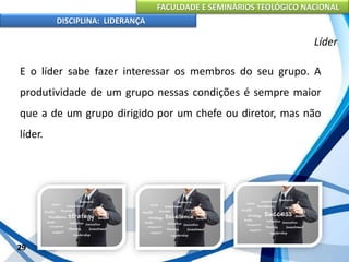 FACULDADE E SEMINÁRIOS TEOLÓGICO NACIONAL
DISCIPLINA: LIDERANÇA
E o líder sabe fazer interessar os membros do seu grupo. A
produtividade de um grupo nessas condições é sempre maior
que a de um grupo dirigido por um chefe ou diretor, mas não
líder.
29
Líder
 