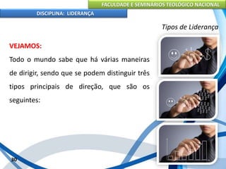 FACULDADE E SEMINÁRIOS TEOLÓGICO NACIONAL
DISCIPLINA: LIDERANÇA
VEJAMOS:
Todo o mundo sabe que há várias maneiras
de dirigir, sendo que se podem distinguir três
tipos principais de direção, que são os
seguintes:
30
Tipos de Liderança
 