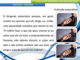 FACULDADE E SEMINÁRIOS TEOLÓGICO NACIONAL
DISCIPLINA: LIDERANÇA
O dirigente autocrático provoca, em geral,
revolta nas pessoas que ele dirige, ou, então,
uma passividade completa que resumi-se em:
“É melhor fazer o que ele quer, mesmo se eu
achar que ele vai levar o empreendimento ao
fracasso; não adianta discutir; a culpa será
dele e não minha; também não vou fazer um
pingo a mais do que ele me ordenar”.
34
A direção autocrática
 