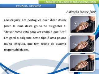 FACULDADE E SEMINÁRIOS TEOLÓGICO NACIONAL
DISCIPLINA: LIDERANÇA
Laissez-faire em português quer dizer deixar
fazer. O lema deste grupo de dirigentes é:
“deixar como está para ver como é que fica”.
Em geral o dirigente desse tipo é uma pessoa
muito insegura, que tem receio de assumir
responsabilidades.
35
A direção laissez-faire
 