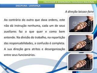 FACULDADE E SEMINÁRIOS TEOLÓGICO NACIONAL
DISCIPLINA: LIDERANÇA
Ao contrário do outro que dava ordens, este
não dá instrução nenhuma, cada um de seus
auxiliares faz o que quer e como bem
entende. Na divisão do trabalho, na repartição
das responsabilidades, a confusão é completa.
A sua direção gera atritos e desorganização
entre seus funcionários.
36
A direção laissez-faire
 