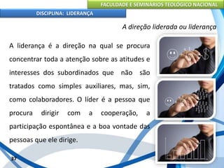FACULDADE E SEMINÁRIOS TEOLÓGICO NACIONAL
DISCIPLINA: LIDERANÇA
A liderança é a direção na qual se procura
concentrar toda a atenção sobre as atitudes e
interesses dos subordinados que não são
tratados como simples auxiliares, mas, sim,
como colaboradores. O líder é a pessoa que
procura dirigir com a cooperação, a
participação espontânea e a boa vontade das
pessoas que ele dirige.
37
A direção liderada ou liderança
 