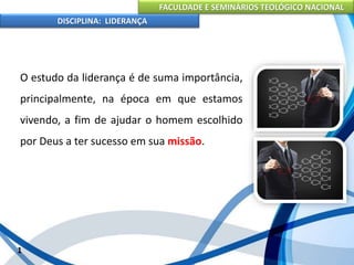 FACULDADE E SEMINÁRIOS TEOLÓGICO NACIONAL
DISCIPLINA: LIDERANÇA
O estudo da liderança é de suma importância,
principalmente, na época em que estamos
vivendo, a fim de ajudar o homem escolhido
por Deus a ter sucesso em sua missão.
1
 