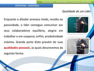 FACULDADE E SEMINÁRIOS TEOLÓGICO NACIONAL
DISCIPLINA: LIDERANÇA
Enquanto o ditador provoca medo, revolta ou
passividade, o líder consegue comunicar aos
seus colaboradores equilíbrio, alegria em
trabalhar e em cooperar, enfim, produtividade
máxima. Grande parte disto provém de suas
qualidades pessoais, as quais descrevemos da
seguinte forma:
39
Qualidade de um Líder
 