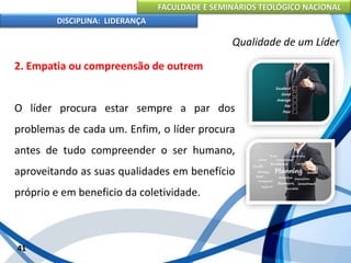FACULDADE E SEMINÁRIOS TEOLÓGICO NACIONAL
DISCIPLINA: LIDERANÇA
2. Empatia ou compreensão de outrem
O líder procura estar sempre a par dos
problemas de cada um. Enfim, o líder procura
antes de tudo compreender o ser humano,
aproveitando as suas qualidades em benefício
próprio e em beneficio da coletividade.
41
Qualidade de um Líder
 