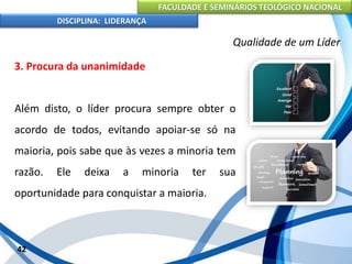 FACULDADE E SEMINÁRIOS TEOLÓGICO NACIONAL
DISCIPLINA: LIDERANÇA
3. Procura da unanimidade
Além disto, o líder procura sempre obter o
acordo de todos, evitando apoiar-se só na
maioria, pois sabe que às vezes a minoria tem
razão. Ele deixa a minoria ter sua
oportunidade para conquistar a maioria.
42
Qualidade de um Líder
 