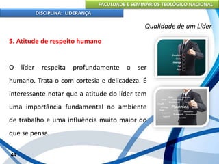FACULDADE E SEMINÁRIOS TEOLÓGICO NACIONAL
DISCIPLINA: LIDERANÇA
5. Atitude de respeito humano
O líder respeita profundamente o ser
humano. Trata-o com cortesia e delicadeza. É
interessante notar que a atitude do líder tem
uma importância fundamental no ambiente
de trabalho e uma influência muito maior do
que se pensa.
44
Qualidade de um Líder
 