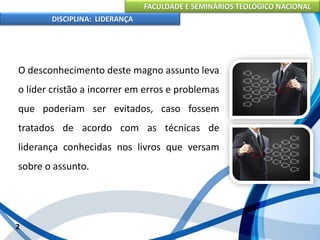 FACULDADE E SEMINÁRIOS TEOLÓGICO NACIONAL
DISCIPLINA: LIDERANÇA
O desconhecimento deste magno assunto leva
o líder cristão a incorrer em erros e problemas
que poderiam ser evitados, caso fossem
tratados de acordo com as técnicas de
liderança conhecidas nos livros que versam
sobre o assunto.
2
 