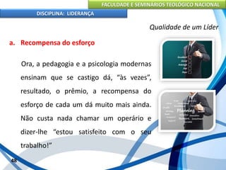 FACULDADE E SEMINÁRIOS TEOLÓGICO NACIONAL
DISCIPLINA: LIDERANÇA
a. Recompensa do esforço
Ora, a pedagogia e a psicologia modernas
ensinam que se castigo dá, “às vezes”,
resultado, o prêmio, a recompensa do
esforço de cada um dá muito mais ainda.
Não custa nada chamar um operário e
dizer-lhe “estou satisfeito com o seu
trabalho!”
48
Qualidade de um Líder
 