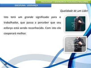 FACULDADE E SEMINÁRIOS TEOLÓGICO NACIONAL
DISCIPLINA: LIDERANÇA
Isto terá um grande significado para o
trabalhador, que passa a perceber que seu
esforço está sendo reconhecido. Com isto ele
cooperará melhor.
49
Qualidade de um Líder
 
