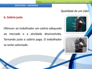 FACULDADE E SEMINÁRIOS TEOLÓGICO NACIONAL
DISCIPLINA: LIDERANÇA
b. Salário justo
Oferecer ao trabalhador um salário adequado
ao mercado e a atividade desenvolvida.
Tornando justo o salário pago. O trabalhador
se sente valorizado.
50
Qualidade de um Líder
 