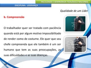 FACULDADE E SEMINÁRIOS TEOLÓGICO NACIONAL
DISCIPLINA: LIDERANÇA
b. Compreensão
O trabalhador quer ser tratado com paciência
quando está por algum motivo impossibilitado
de render como de costume. Ele quer que seu
chefe compreenda que ele também é um ser
humano que tem as suas preocupações, as
suas dificuldades e as suas doenças.
51
Qualidade de um Líder
 