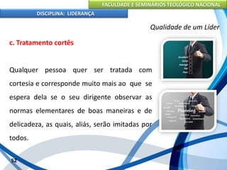 FACULDADE E SEMINÁRIOS TEOLÓGICO NACIONAL
DISCIPLINA: LIDERANÇA
c. Tratamento cortês
Qualquer pessoa quer ser tratada com
cortesia e corresponde muito mais ao que se
espera dela se o seu dirigente observar as
normas elementares de boas maneiras e de
delicadeza, as quais, aliás, serão imitadas por
todos.
52
Qualidade de um Líder
 