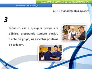 FACULDADE E SEMINÁRIOS TEOLÓGICO NACIONAL
DISCIPLINA: LIDERANÇA
Evitar críticas a qualquer pessoa em
público, procurando sempre elogiar,
diante do grupo, os aspectos positivos
de cada um.
53
Os 10 mandamentos do líder
3
 