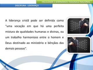 FACULDADE E SEMINÁRIOS TEOLÓGICO NACIONAL
DISCIPLINA: LIDERANÇA
A liderança cristã pode ser definida como
“uma vocação em que há uma perfeita
mistura de qualidades humanas e divinas, ou
um trabalho harmonioso entre o homem e
Deus destinado ao ministério e bênçãos das
demais pessoas”.
3
 
