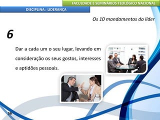 FACULDADE E SEMINÁRIOS TEOLÓGICO NACIONAL
DISCIPLINA: LIDERANÇA
Dar a cada um o seu lugar, levando em
consideração os seus gostos, interesses
e aptidões pessoais.
56
Os 10 mandamentos do líder
6
 