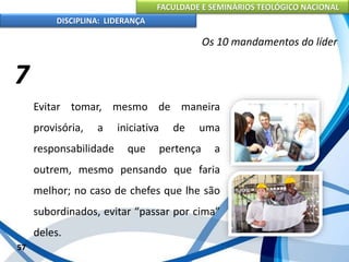 FACULDADE E SEMINÁRIOS TEOLÓGICO NACIONAL
DISCIPLINA: LIDERANÇA
Evitar tomar, mesmo de maneira
provisória, a iniciativa de uma
responsabilidade que pertença a
outrem, mesmo pensando que faria
melhor; no caso de chefes que lhe são
subordinados, evitar “passar por cima”
deles.
57
Os 10 mandamentos do líder
7
 