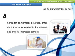 FACULDADE E SEMINÁRIOS TEOLÓGICO NACIONAL
DISCIPLINA: LIDERANÇA
Consultar os membros do grupo, antes
de tomar uma resolução importante,
que envolva interesses comuns.
58
Os 10 mandamentos do líder
8
 