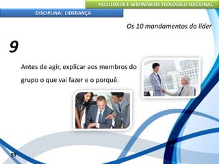 FACULDADE E SEMINÁRIOS TEOLÓGICO NACIONAL
DISCIPLINA: LIDERANÇA
Antes de agir, explicar aos membros do
grupo o que vai fazer e o porquê.
59
Os 10 mandamentos do líder
9
 